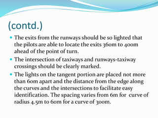 (contd.)
 The exits from the runways should be so lighted that
the pilots are able to locate the exits 360m to 400m
ahead of the point of turn.
 The intersection of taxiways and runways-taxiway
crossings should be clearly marked.
 The lights on the tangent portion are placed not more
than 60m apart and the distance from the edge along
the curves and the intersections to facilitate easy
identification. The spacing varies from 6m for curve of
radius 4.5m to 60m for a curve of 300m.
 