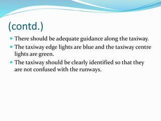 (contd.)
 There should be adequate guidance along the taxiway.
 The taxiway edge lights are blue and the taxiway centre
lights are green.
 The taxiway should be clearly identified so that they
are not confused with the runways.
 