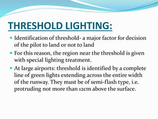 THRESHOLD LIGHTING:
 Identification of threshold- a major factor for decision
of the pilot to land or not to land
 For this reason, the region near the threshold is given
with special lighting treatment.
 At large airports: threshold is identified by a complete
line of green lights extending across the entire width
of the runway. They must be of semi-flash type, i.e.
protruding not more than 12cm above the surface.
 