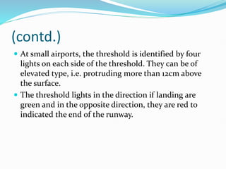(contd.)
 At small airports, the threshold is identified by four
lights on each side of the threshold. They can be of
elevated type, i.e. protruding more than 12cm above
the surface.
 The threshold lights in the direction if landing are
green and in the opposite direction, they are red to
indicated the end of the runway.
 