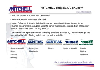 MITCHELL DIESEL OVERVIEW

•  Mitchell Diesel employs 181 personnel
•  Annual turnover in excess of £40M.
•  Head Office at Sutton in Ashfield includes centralised Sales, Warranty and
Finance departments, coupled with the large workshops, custom built production
facility, Test Suites and Training School.
•  The Mitchell Organisation has 5 trading divisions backed by Group offerings and
support while still offering individual product speciality:




Sutton in Ashfield   Birmingham         Alfreton      Sutton in Ashfield   Chester
Hayes                Manchester                                            Bledlow
Stockton                                                                   Dunstable
Romsey
 
