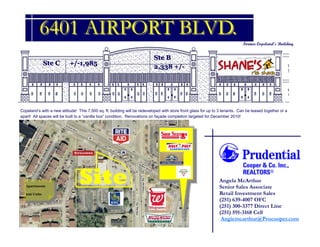 6401 AIRPORT BLVD.
                                                                                                                              Former Copeland’s Building


                                                                           Ste B
               Ste C       +/-1,985                                                                             Ste A 2,800 +/-
                                                                           2,338 +/-




Copeland’s with a new attitude! This 7,500 sq. ft. building will be redeveloped with store front glass for up to 3 tenants. Can be leased together or a
apart! All spaces will be built to a “vanilla box” condition. Renovations on façade completion targeted for December 2010!




   Apartments
                                 Site                                                                           Angela McArthur
                                                                                                                Senior Sales Associate
   226 Units                                                                                                    Retail Investment Sales
                                                                                                                (251) 639-4007 OFC
                                                                                                                (251) 300-3377 Direct Line
                                                                                                                (251) 591-3168 Cell
                                                                                                                 Angiemcarthur@Prucooper.com
 