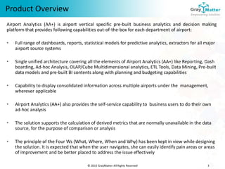 © 2015 GrayMatter All Rights Reserved 3
Product Overview
Airport Analytics (AA+) is airport vertical specific pre-built business analytics and decision making
platform that provides following capabilities out-of-the-box for each department of airport:
• Full range of dashboards, reports, statistical models for predictive analytics, extractors for all major
airport source systems
• Single unified architecture covering all the elements of Airport Analytics (AA+) like Reporting, Dash
boarding, Ad-hoc Analysis, OLAP/Cube Multidimensional analytics, ETL Tools, Data Mining, Pre-built
data models and pre-built BI contents along with planning and budgeting capabilities
• Capability to display consolidated information across multiple airports under the management,
wherever applicable
• Airport Analytics (AA+) also provides the self-service capability to business users to do their own
ad-hoc analysis
• The solution supports the calculation of derived metrics that are normally unavailable in the data
source, for the purpose of comparison or analysis
• The principle of the Four Ws (What, Where, When and Why) has been kept in view while designing
the solution. It is expected that when the user navigates, she can easily identify pain areas or areas
of improvement and be better placed to address the issue effectively
 