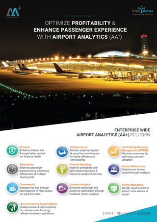 OPTIMIZE PROFITABILITY &
ENHANCE PASSENGER EXPERIENCE
WITH AIRPORT ANALYTICS (AA+
)
Airport Analytics
ENTERPRISE WIDE
AIRPORT ANALYTICS (AA+) SOLUTION
Simple I Structured I Scalable
w w w . a i r p o r t a n a l y t i c s . a e r o
Finance
Enhance bottom line
through better control
on financial health
Commercial
Increase top-line through
optimizations of retail space,
car park & rentals
Ground Handling
Improve profitability with
optimized productivity &
improved quality of services
Survey Analytics
Enhance passenger and
customer satisfaction through
feedback driven analytics
Car Parking Revenue
Management (CPRM)
Maximize revenues by
optimizing car park
utilization
Operations
Improve passenger
experience by increasing
efficiencies at multiple
touch points
Environment & Sustainability
Analyze area of improvements
to maintain safe & energy
efficient business operations
Airline Marketing
Identify opportunities to
attract more airlines at
airport
Infrastructure
Monitor project progress
& proactive maintenance
for better efficiency &
serviceability
Human Resources
Nurture your human
capital through analytics
 