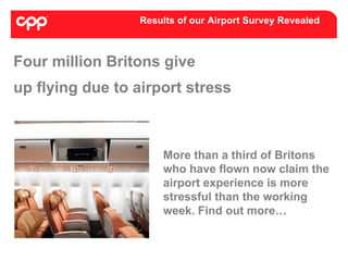 Results of our Airport Survey Revealed



Four million Britons give
up flying due to airport stress



                     More than a third of Britons
                     who have flown now claim the
                     airport experience is more
                     stressful than the working
                     week. Find out more…
 