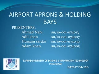 AIRPORT APRONS & HOLDING
          BAYS
PRESENTERS:
     Ahmad Nabi              su/10-001-074013
     Adil khan               su/10-001-074007
     Hussain sardar          su/10-001-074039
     Adam khan               su/10-oo1-074005


      SARHAD UNIVERSITY OF SCIENCE & INFORMATION TECHNOLOGY
                            PESAHAWAR
                                           DATE:9th Feb 2013
 