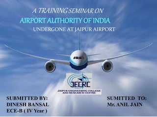 A TRAININGSEMINAR ON
AIRPORT AUTHORITY OF INDIA
UNDERGONE AT JAIPUR AIRPORT
SUBMITTED BY:
DINESH BANSAL
ECE-B ( IV Year )
SUMITTED TO:
Mr. ANIL JAIN
 
