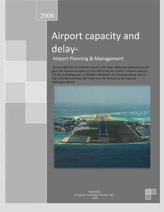 2008


   Airport capacity and
   delay-
   Airport Planning & Management
    As air traffic levels continue to grow over time, additional demands placed
   upon the national airspace system will strain the system’s airport capacity.
   The key to keeping pace with future demand is by planning ahead, and to
   help with that planning that looks over the horizon at the capacity
   challenges ahead.




                                Nabil Diab
                    Everglades University, Florida, USA
                                   2008
                          1
 