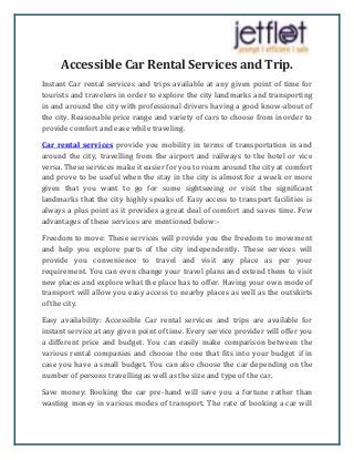 Accessible Car Rental Services and Trip.
Instant Car rental services and trips available at any given point of time for
tourists and travelers in order to explore the city landmarks and transporting
in and around the city with professional drivers having a good know-about of
the city. Reasonable price range and variety of cars to choose from in order to
provide comfort and ease while traveling.
Car rental services provide you mobility in terms of transportation in and
around the city, travelling from the airport and railways to the hotel or vice
versa. These services make it easier for you to roam around the city at comfort
and prove to be useful when the stay in the city is almost for a week or more
given that you want to go for some sightseeing or visit the significant
landmarks that the city highly speaks of. Easy access to transport facilities is
always a plus point as it provides a great deal of comfort and saves time. Few
advantages of these services are mentioned below:-
Freedom to move: These services will provide you the freedom to movement
and help you explore parts of the city independently. These services will
provide you convenience to travel and visit any place as per your
requirement. You can even change your travel plans and extend them to visit
new places and explore what the place has to offer. Having your own mode of
transport will allow you easy access to nearby places as well as the outskirts
of the city.
Easy availability: Accessible Car rental services and trips are available for
instant service at any given point of time. Every service provider will offer you
a different price and budget. You can easily make comparison between the
various rental companies and choose the one that fits into your budget if in
case you have a small budget. You can also choose the car depending on the
number of persons travelling as well as the size and type of the car.
Save money: Booking the car pre-hand will save you a fortune rather than
wasting money in various modes of transport. The rate of booking a car will
 