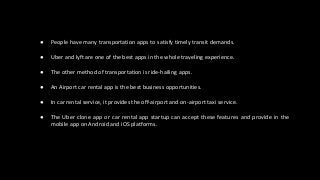 ● People have many transportation apps to satisfy timely transit demands.
● Uber and lyft are one of the best apps in the whole traveling experience.
● The other method of transportation is ride-hailing apps.
● An Airport car rental app is the best business opportunities.
● In car rental service, it provides the off-airport and on-airport taxi service.
● The Uber clone app or car rental app startup can accept these features and provide in the
mobile app on Android and iOS platforms.
 