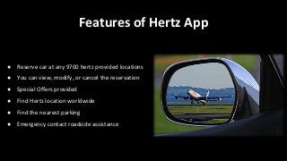 Features of Hertz App
● Reserve car at any 9700 hertz provided locations
● You can view, modify, or cancel the reservation
● Special Offers provided
● Find Hertz location worldwide
● Find the nearest parking
● Emergency contact roadside assistance
 