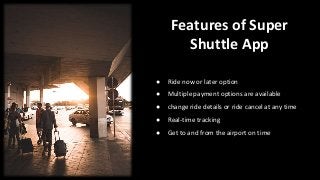 Features of Super
Shuttle App
● Ride now or later option
● Multiple payment options are available
● change ride details or ride cancel at any time
● Real-time tracking
● Get to and from the airport on time
 