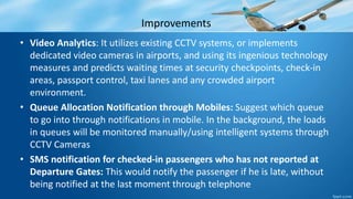 Improvements
• Video Analytics: It utilizes existing CCTV systems, or implements
dedicated video cameras in airports, and using its ingenious technology
measures and predicts waiting times at security checkpoints, check-in
areas, passport control, taxi lanes and any crowded airport
environment.
• Queue Allocation Notification through Mobiles: Suggest which queue
to go into through notifications in mobile. In the background, the loads
in queues will be monitored manually/using intelligent systems through
CCTV Cameras
• SMS notification for checked-in passengers who has not reported at
Departure Gates: This would notify the passenger if he is late, without
being notified at the last moment through telephone
 
