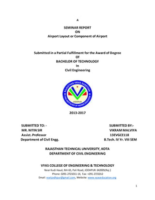1
A
SEMINAR REPORT
ON
Airport Layout or Component of Airport
Submitted in a Partial Fulfillment for the Award of Degree
Of
BACHELOR OF TECHNOLOGY
In
Civil Engineering
2013-2017
SUBMITTED TO: - SUBMITTED BY:-
MR. NITIN SIR VIKRAM MALVIYA
Assist. Professor 13EVGCE118
Department of Civil Engg. B.Tech. IV Yr. VIII SEM
RAJASTHAN TECHNICAL UNIVERSITY, KOTA
DEPARTMENT OF CIVIL ENGINEERING
VYAS COLLEGE OF ENGINEERING & TECHNOLOGY
Near Kudi Haud, NH-65, Pali Road, JODHPUR-342005(Raj.)
Phone: 0291-2721011-14, Fax: +291-2721012
Email: vcetjodhpur@gmail.com, Website: www.vyaseducation.org
 