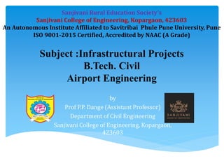 by
Prof P.P. Dange (Assistant Professor)
Department of Civil Engineering
Sanjivani College of Engineering, Kopargaon,
423603
Subject :Infrastructural Projects
B.Tech. Civil
Airport Engineering
Sanjivani Rural Education Society’s
Sanjivani College of Engineering, Kopargaon, 423603
An Autonomous Institute Affiliated to Savitribai Phule Pune University, Pune
ISO 9001-2015 Certified, Accredited by NAAC (A Grade)
 