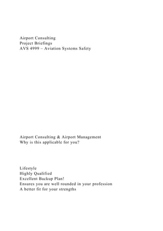 Airport Consulting
Project Briefings
AVS 4999 – Aviation Systems Safety
Airport Consulting & Airport Management
Why is this applicable for you?
Lifestyle
Highly Qualified
Excellent Backup Plan!
Ensures you are well rounded in your profession
A better fit for your strengths
 