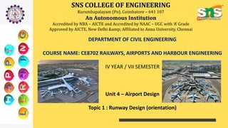 SNS COLLEGE OF ENGINEERING
Kurumbapalayam (Po), Coimbatore – 641 107
An Autonomous Institution
Accredited by NBA – AICTE and Accredited by NAAC – UGC with ‘A’ Grade
Approved by AICTE, New Delhi &amp; Affiliated to Anna University, Chennai
DEPARTMENT OF CIVIL ENGINEERING
COURSE NAME: CE8702 RAILWAYS, AIRPORTS AND HARBOUR ENGINEERING
IV YEAR / VII SEMESTER
Unit 4 – Airport Design
Topic 1 : Runway Design (orientation)
 