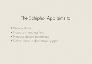 The Schiphol App aims to:
•	Reduce stress
•	Increase shopping time
•	Increase airport sxperience
•	Deliver door to door travel support
 