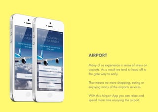 AIRPORT
Many of us experience a sense of stress on
airports. As a result we tend to head off to
the gate way to early.
That means no more shopping, eating or
enjoying many of the airports services.
With this Airport App you can relax and
spend more time enjoying the airport.
 
