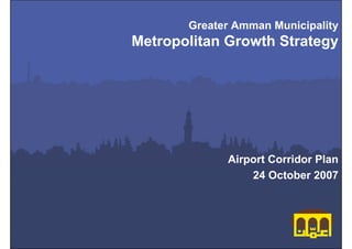 Greater Amman Municipality
Metropolitan Growth Strategy




             Airport Corridor Plan
                 24 October 2007




                 Metropolitan Growth Strategy
                              Greater Amman Municipality
 