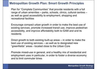 Metropolitan Growth Plan: Smart Growth Principles
 Plan for “Complete Communities” that provide residents with a full
 range of urban amenities – parks, schools, clinics, cultural centres –
 as well as good accessibility to employment, shopping and
 recreational facilities

 Encourage compact urban growth in order to make the best use of
 existing services, promote increased transit use, improve pedestrian
 accessibility, and improve affordability both to GAM and and its
 residents

 Direct growth to both existing built-up areas – in order to make the
 best use of existing services – as well as to designated new
 “greenfields” areas - located close to the Urban Core

 Promote mixed-use in general, and a healthy mix of residential and
 employment uses in particular, in order to foster a diverse economy
 and to limit commuter times

                                                     Metropolitan Growth Strategy
                                                                  Greater Amman Municipality
 