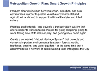 Metropolitan Growth Plan: Smart Growth Principles

Promote clear distinctions between urban, suburban, and rural
communities in order to protect valuable environmental and
agricultural lands and to support traditional lifestyles and tribal
culture

Promote public transit - and develop a transportation system that
offers residents transportation choices for going shopping, going to
work, taking time off to relax or play, and getting back home again

Create a connected “Natural Heritage System” that protects and
connects important environmental features - forests, wadis,
highlands, deserts, and water aquifers - at the same time that it
accommodates a network of public walking trails throughout the City




                                                       Metropolitan Growth Strategy
                                                                      Greater Amman Municipality
 