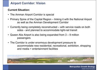 Airport Corridor: Vision

Current Situation:
• The Amman Airport Corridor is special
• Primary Spine of the Capital Region – linking it with the National Airport
       as well as the Amman Development Corridor
• Currently being completely reconstructed – with service roads on both
       sides - and planned to accommodate light-rail transit
• Queen Alia Airport is also being expanded from 3 – 9 million
      passengers
• The Corridor is under enormous development pressure to
       accommodate new residential, recreational, exhibition, shopping
       and media + entertainment facilities




                                                       Metropolitan Growth Strategy
                                                                    Greater Amman Municipality
 