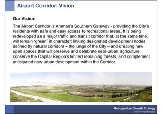 Airport Corridor: Vision

Our Vision:
The Airport Corridor is Amman’s Southern Gateway - providing the City’s
residents with safe and easy access to recreational areas. It is being
redeveloped as a major traffic and transit corridor that, at the same time,
will remain “green” in character; linking designated development nodes
defined by natural corridors – the lungs of the City – and creating new
open spaces that will preserve and celebrate near-urban agriculture,
conserve the Capital Region’s limited remaining forests, and complement
anticipated new urban development within the Corridor.




                                                       Metropolitan Growth Strategy
                                                                    Greater Amman Municipality
 