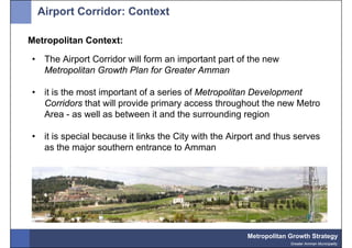 Airport Corridor: Context

Metropolitan Context:

•    The Airport Corridor will form an important part of the new
     Metropolitan Growth Plan for Greater Amman

•    it is the most important of a series of Metropolitan Development
     Corridors that will provide primary access throughout the new Metro
     Area - as well as between it and the surrounding region

•    it is special because it links the City with the Airport and thus serves
     as the major southern entrance to Amman




                                                          Metropolitan Growth Strategy
                                                                       Greater Amman Municipality
 