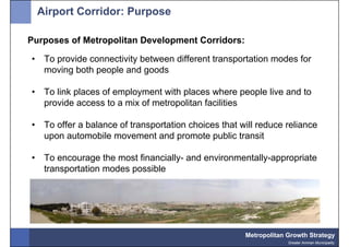 Airport Corridor: Purpose

Purposes of Metropolitan Development Corridors:

•    To provide connectivity between different transportation modes for
     moving both people and goods

•    To link places of employment with places where people live and to
     provide access to a mix of metropolitan facilities

•    To offer a balance of transportation choices that will reduce reliance
     upon automobile movement and promote public transit

•    To encourage the most financially- and environmentally-appropriate
     transportation modes possible




                                                        Metropolitan Growth Strategy
                                                                     Greater Amman Municipality
 