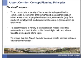 Airport Corridor: Concept Planning Principles
Planning Principles:

•    To accommodate a variety of land-uses including residential,
     commercial, institutional, employment and recreational uses, in
     urban areas – and appropriate institutional, commercial (e.g. farm
     markets), employment, and recreational uses (e.g. fairgrounds), in
     rural areas

•    To accommodate a variety of transportation modes including
     automobile and truck traffic, public transit (light rail), and where
     feasible, cycling and hiking trails

•    To ensure that the Airport Corridor does not create barriers between
     adjacent communities




                                                           Metropolitan Growth Strategy
                                                                        Greater Amman Municipality
 