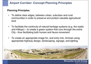 Airport Corridor: Concept Planning Principles

Planning Principles:

•    To define clear edges, between urban, suburban and rural
     communities in order to preserve and protect valuable agricultural
     land

•    To facilitate the continuity of natural heritage systems (e.g. the wadis
     and hilltops) – to create a green system that runs through the entire
     City - thus facilitating both human and fauna movement

•    To create an appropriate image for, and entry into, Amman using
     appropriate highway design, landscaping, signage, and lighting




                                                         Metropolitan Growth Strategy
                                                                      Greater Amman Municipality
 