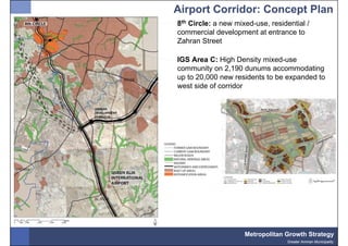 Airport Corridor: Concept Plan
8th Circle: a new mixed-use, residential /
commercial development at entrance to
Zahran Street

IGS Area C: High Density mixed-use
community on 2,190 dunums accommodating
up to 20,000 new residents to be expanded to
west side of corridor




                     Metropolitan Growth Strategy
                                   Greater Amman Municipality
 