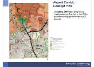 Airport Corridor:
Concept Plan
University of Petra: a progressive
private university founded in the 1990s,
accommodating approximately 5,000
students




              Metropolitan Growth Strategy
                           Greater Amman Municipality
 