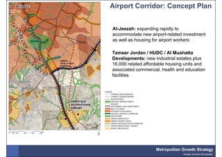 Airport Corridor: Concept Plan


Al-Jeezah: expanding rapidly to
accommodate new airport-related investment
as well as housing for airport workers

Tameer Jordan / HUDC / Al Mushatta
Developments: new industrial estates plus
16,000 related affordable housing units and
associated commercial, health and education
facilities




                    Metropolitan Growth Strategy
                                 Greater Amman Municipality
 