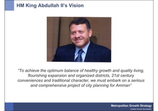HM King Abdullah II’s Vision




“To achieve the optimum balance of healthy growth and quality living,
     flourishing expansion and organized districts, 21st century
conveniences and traditional character, we must embark on a serious
       and comprehensive project of city planning for Amman”



                                                  Metropolitan Growth Strategy
                                                               Greater Amman Municipality
 