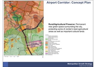 Airport Corridor: Concept Plan




 Rural/Agricultural Preserve: Permanent
 new green space surrounding the city,
 protecting some of Jordan’s best agricultural
 areas as well as important cultural lands




                      Metropolitan Growth Strategy
                                    Greater Amman Municipality
 