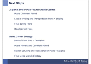 Next Steps

Airport Corridor Plan + Rural Growth Centres
    •Public Comment Period

    •Local Servicing and Transportation Plans + Staging

    •Final Zoning Plans

    •Development Fees


Metro Growth Strategy
    •Metro Growth Plan – December

    •Public Review and Comment Period

    •Master Servicing and Transportation Plans + Staging

    •Final Metro Growth Strategy

                                                          Metropolitan Growth Strategy
                                                                       Greater Amman Municipality
 
