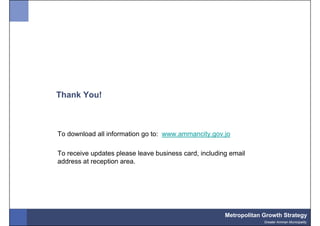 Thank You!



To download all information go to: www.ammancity.gov.jo

To receive updates please leave business card, including email
address at reception area.




                                                       Metropolitan Growth Strategy
                                                                    Greater Amman Municipality
 