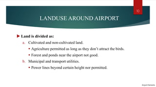 LANDUSE AROUND AIRPORT
 Land is divided as:
a. Cultivated and non-cultivated land.
 Agriculture permitted as long as they don’t attract the birds.
 Forest and ponds near the airport not good.
b. Municipal and transport utilities.
 Power lines beyond certain height nor permitted.
Airport Elements
10
 