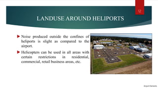 LANDUSE AROUND HELIPORTS
 Noise produced outside the confines of
heliports is slight as compared to the
airport.
 Helicopters can be used in all areas with
certain restrictions in residential,
commercial, retail business areas, etc.
Airport Elements
12
 