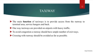 TAXIWAY
 The main function of taxiways is to provide access from the runway to
terminal area, service hangers and back.
 One way taxiways are provided on airports with heavy traffic.
 To avoid congestion a runway should have ample number of exit ways.
 Crossing with runway should be avoided as far as possible.
Airport Elements
13
 