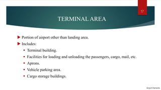 TERMINAL AREA
 Portion of airport other than landing area.
 Includes:
 Terminal building.
 Facilities for loading and unloading the passengers, cargo, mail, etc.
 Aprons.
 Vehicle parking area.
 Cargo storage buildings.
Airport Elements
17
 