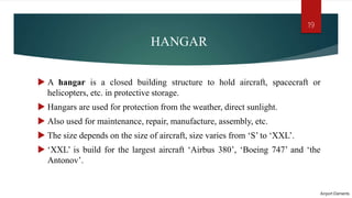 HANGAR
 A hangar is a closed building structure to hold aircraft, spacecraft or
helicopters, etc. in protective storage.
 Hangars are used for protection from the weather, direct sunlight.
 Also used for maintenance, repair, manufacture, assembly, etc.
 The size depends on the size of aircraft, size varies from ‘S’ to ‘XXL’.
 ‘XXL’ is build for the largest aircraft ‘Airbus 380’, ‘Boeing 747’ and ‘the
Antonov’.
Airport Elements
19
 