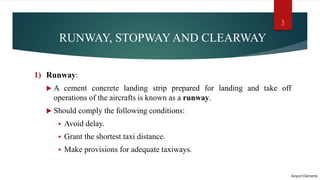 RUNWAY, STOPWAY AND CLEARWAY
1) Runway:
 A cement concrete landing strip prepared for landing and take off
operations of the aircrafts is known as a runway.
 Should comply the following conditions:
 Avoid delay.
 Grant the shortest taxi distance.
 Make provisions for adequate taxiways.
Airport Elements
3
 