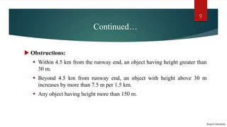 Continued…
 Obstructions:
 Within 4.5 km from the runway end, an object having height greater than
30 m.
 Beyond 4.5 km from runway end, an object with height above 30 m
increases by more than 7.5 m per 1.5 km.
 Any object having height more than 150 m.
Airport Elements
9
 