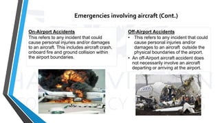 Emergencies involving aircraft (Cont.)
On-Airport Accidents
This refers to any incident that could
cause personal injuries and/or damages
to an aircraft. This includes aircraft crash,
onboard fire and ground collision within
the airport boundaries.
Off-Airport Accidents
• This refers to any incident that could
cause personal injuries and/or
damages to an aircraft outside the
physical boundaries of the airport.
• An off-Airport aircraft accident does
not necessarily involve an aircraft
departing or arriving at the airport.
 