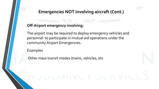 Emergencies NOT involving aircraft (Cont.)
Off-Airport emergency involving:
The airport may be required to deploy emergency vehicles and
personnel to participate in mutual aid operations under the
community Airport Emergencies.
Examples
Other mass transit modes (trains, vehicles, etc
 