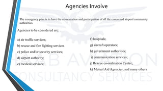 Agencies Involve
Agencies to be considered are:
a) air traffic services;
b) rescue and fire fighting services
c) police and/or security services;
d) airport authority;
e) medical services;
f) hospitals;
g) aircraft operators;
h) government authorities;
i) communication services;
j) Rescue co-ordination Centre;
k) Mutual Aid Agencies; and many others
The emergency plan is to have the co-operation and participation of all the concerned airport/community
authorities.
 