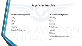 Agencies Involve
On Aerodromes Agencies
ATS,
RFF,
AM,
Health,
Security/Police, etc.
Off Aerodromes Agencies
Fire Dept,
Police,
Medical,
Ambulance,
Hospital,
Military,
Ports and Harbour Authority,
etc.
 